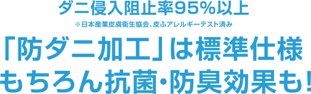 ダニ侵入阻止率95％以上 ※日本産業皮膚衛生協会、皮ふアレルギーテスト済み 「防ダニ加工」は標準仕様 もちろん抗菌・防臭効果も！